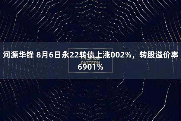 河源华锋 8月6日永22转债上涨002%，转股溢价率6901%