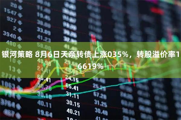 银河策略 8月6日天奈转债上涨035%，转股溢价率16619%