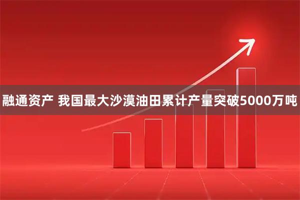融通资产 我国最大沙漠油田累计产量突破5000万吨
