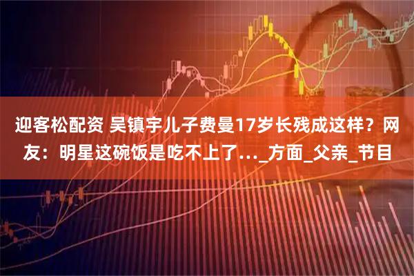 迎客松配资 吴镇宇儿子费曼17岁长残成这样？网友：明星这碗饭是吃不上了…_方面_父亲_节目