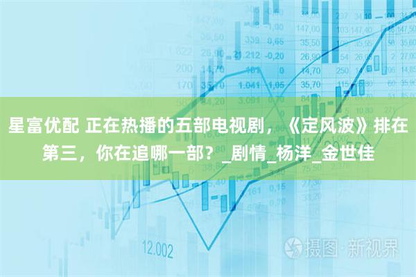星富优配 正在热播的五部电视剧，《定风波》排在第三，你在追哪一部？_剧情_杨洋_金世佳