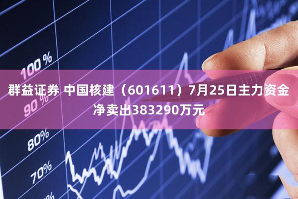 群益证券 中国核建（601611）7月25日主力资金净卖出383290万元