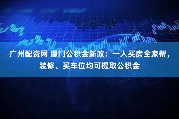 广州配资网 厦门公积金新政：一人买房全家帮，装修、买车位均可提取公积金