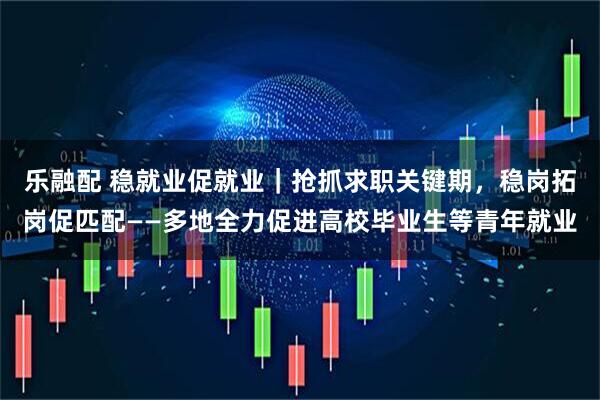 乐融配 稳就业促就业｜抢抓求职关键期，稳岗拓岗促匹配——多地全力促进高校毕业生等青年就业