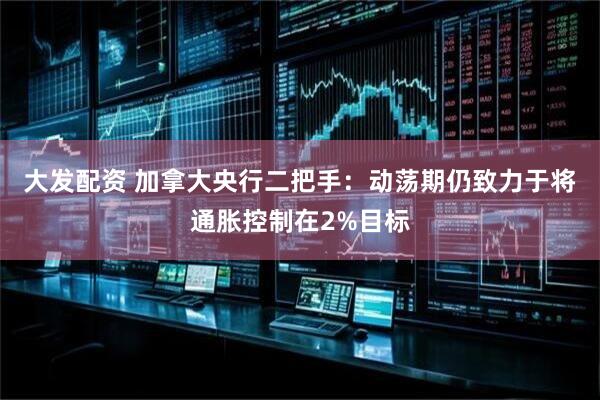 大发配资 加拿大央行二把手：动荡期仍致力于将通胀控制在2%目标