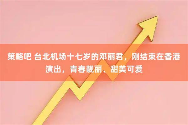 策略吧 台北机场十七岁的邓丽君，刚结束在香港演出，青春靓丽、甜美可爱