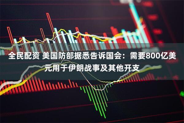 全民配资 美国防部据悉告诉国会：需要800亿美元用于伊朗战事及其他开支
