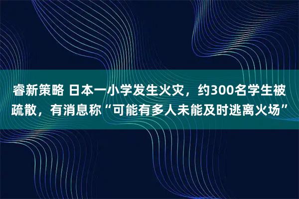 睿新策略 日本一小学发生火灾，约300名学生被疏散，有消息称“可能有多人未能及时逃离火场”