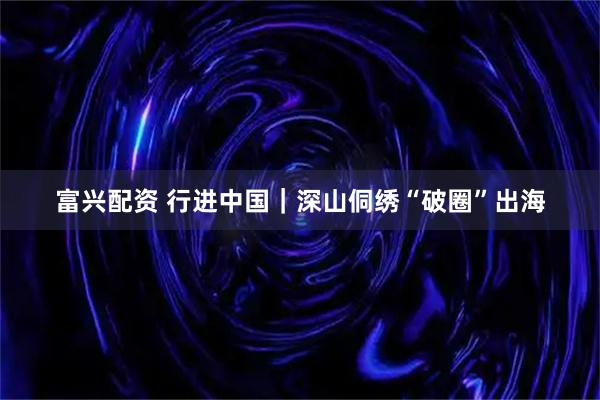 富兴配资 行进中国｜深山侗绣“破圈”出海