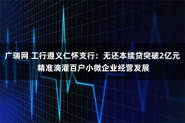 广瑞网 工行遵义仁怀支行：无还本续贷突破2亿元 精准滴灌百户小微企业经营发展