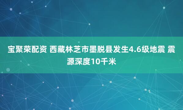 宝聚荣配资 西藏林芝市墨脱县发生4.6级地震 震源深度10千米
