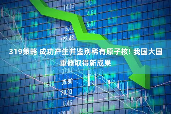 319策略 成功产生并鉴别稀有原子核! 我国大国重器取得新成果
